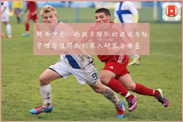 阿洛伊西：西班牙球队的进攻与防守理念值得我们深入研究与借鉴